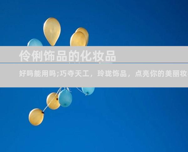 伶俐饰品的化妆品好吗能用吗;巧夺天工，玲珑饰品，点亮你的美丽妆容