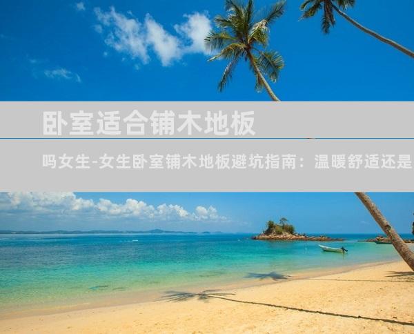 卧室适合铺木地板吗女生-女生卧室铺木地板避坑指南：温暖舒适还是踩雷警告？