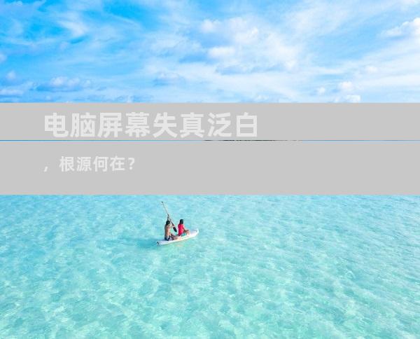 电脑屏幕失真泛白，根源何在？