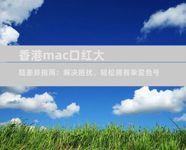 香港mac口红大陆差异指南：解决困扰，轻松拥有挚爱色号