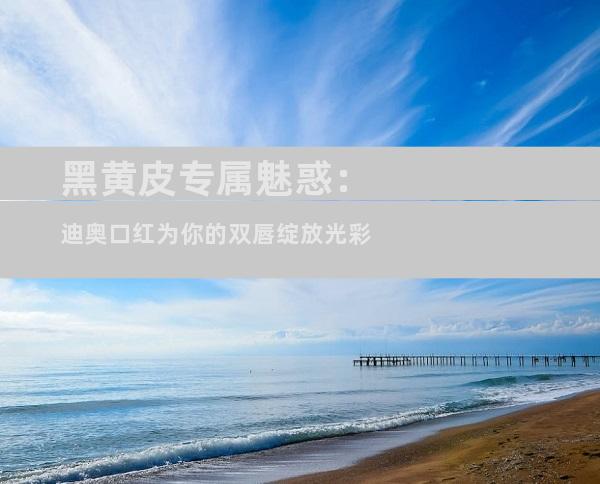 黑黄皮专属魅惑：迪奥口红为你的双唇绽放光彩